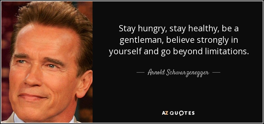 Stay hungry, stay healthy, be a gentleman, believe strongly in yourself and go beyond limitations. - Arnold Schwarzenegger