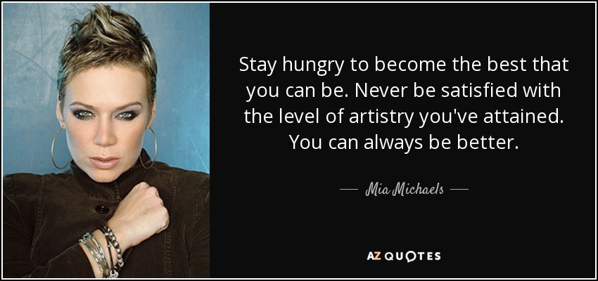 Stay hungry to become the best that you can be. Never be satisfied with the level of artistry you've attained. You can always be better. - Mia Michaels