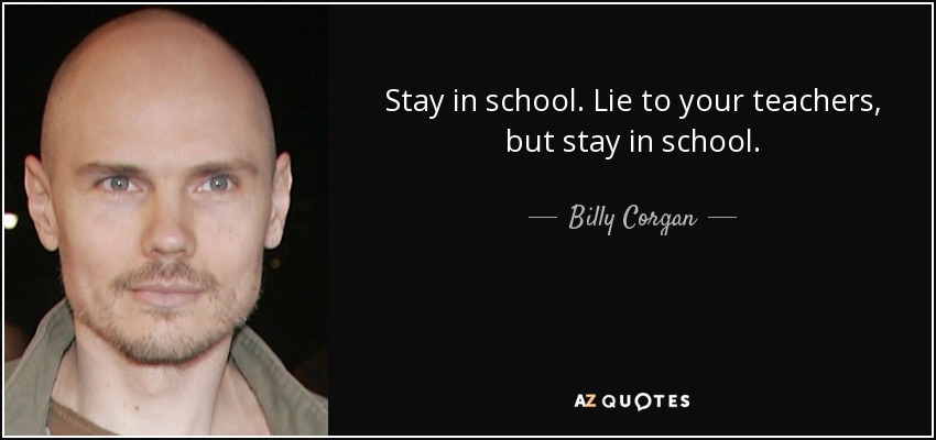 Stay in school. Lie to your teachers, but stay in school. - Billy Corgan