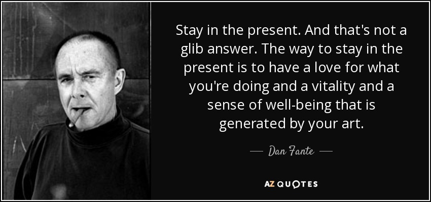 Stay in the present. And that's not a glib answer. The way to stay in the present is to have a love for what you're doing and a vitality and a sense of well-being that is generated by your art. - Dan Fante