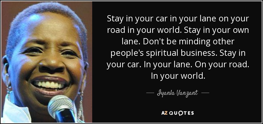 Stay in your car in your lane on your road in your world. Stay in your own lane. Don't be minding other people's spiritual business. Stay in your car. In your lane. On your road. In your world. - Iyanla Vanzant
