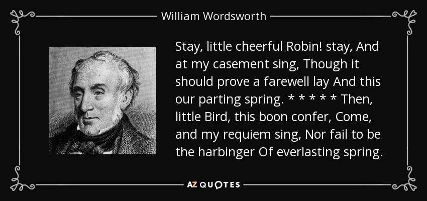 Stay, little cheerful Robin! stay, And at my casement sing, Though it should prove a farewell lay And this our parting spring. * * * * * Then, little Bird, this boon confer, Come, and my requiem sing, Nor fail to be the harbinger Of everlasting spring. - William Wordsworth