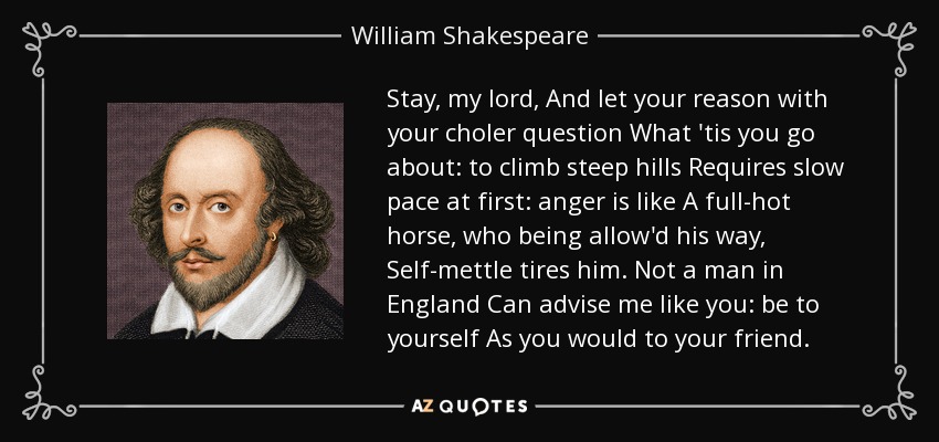 Stay, my lord, And let your reason with your choler question What 'tis you go about: to climb steep hills Requires slow pace at first: anger is like A full-hot horse, who being allow'd his way, Self-mettle tires him. Not a man in England Can advise me like you: be to yourself As you would to your friend. - William Shakespeare