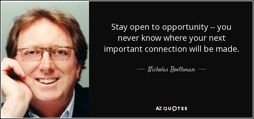 Stay open to opportunity -- you never know where your next important connection will be made. - Nicholas Boothman