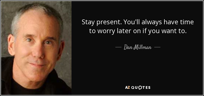 Stay present. You'll always have time to worry later on if you want to. - Dan Millman