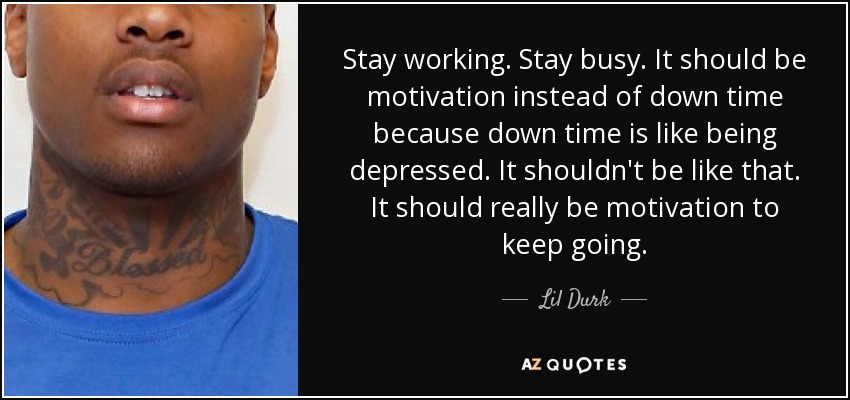 Stay working. Stay busy. It should be motivation instead of down time because down time is like being depressed. It shouldn't be like that. It should really be motivation to keep going. - Lil Durk