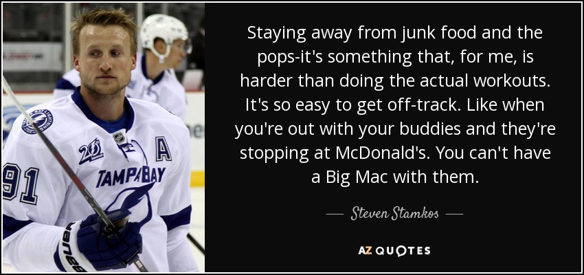 Staying away from junk food and the pops-it's something that, for me, is harder than doing the actual workouts. It's so easy to get off-track. Like when you're out with your buddies and they're stopping at McDonald's. You can't have a Big Mac with them. - Steven Stamkos