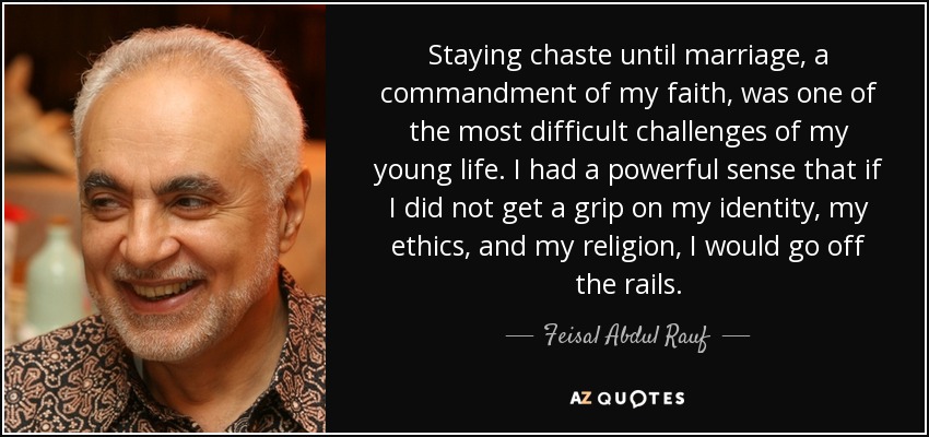 Staying chaste until marriage, a commandment of my faith, was one of the most difficult challenges of my young life. I had a powerful sense that if I did not get a grip on my identity, my ethics, and my religion, I would go off the rails. - Feisal Abdul Rauf