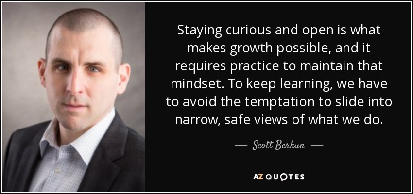 Staying curious and open is what makes growth possible, and it requires practice to maintain that mindset. To keep learning, we have to avoid the temptation to slide into narrow, safe views of what we do. - Scott Berkun