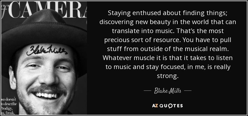 Staying enthused about finding things; discovering new beauty in the world that can translate into music. That's the most precious sort of resource. You have to pull stuff from outside of the musical realm. Whatever muscle it is that it takes to listen to music and stay focused, in me, is really strong. - Blake Mills