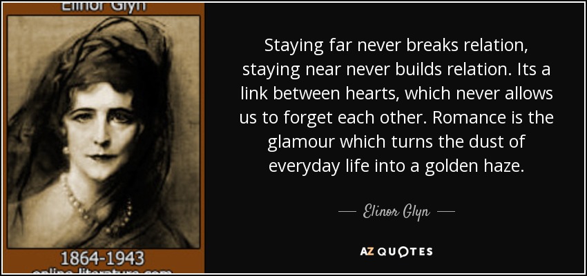 Staying far never breaks relation, staying near never builds relation. Its a link between hearts, which never allows us to forget each other. Romance is the glamour which turns the dust of everyday life into a golden haze. - Elinor Glyn