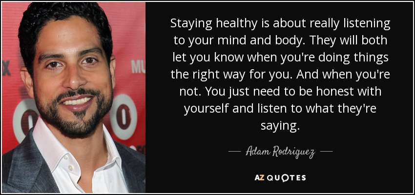 Staying healthy is about really listening to your mind and body. They will both let you know when you're doing things the right way for you. And when you're not. You just need to be honest with yourself and listen to what they're saying. - Adam Rodriguez