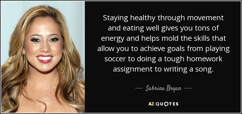 Staying healthy through movement and eating well gives you tons of energy and helps mold the skills that allow you to achieve goals from playing soccer to doing a tough homework assignment to writing a song. - Sabrina Bryan