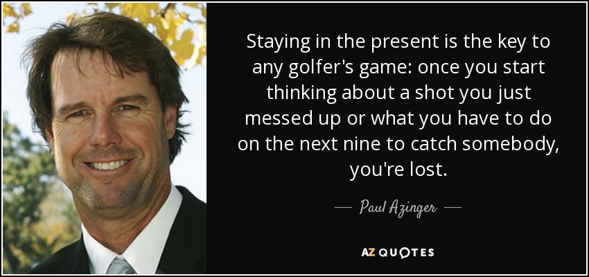 Staying in the present is the key to any golfer's game: once you start thinking about a shot you just messed up or what you have to do on the next nine to catch somebody, you're lost. - Paul Azinger