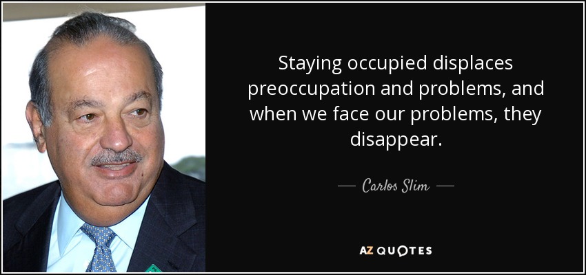 Staying occupied displaces preoccupation and problems, and when we face our problems, they disappear. - Carlos Slim