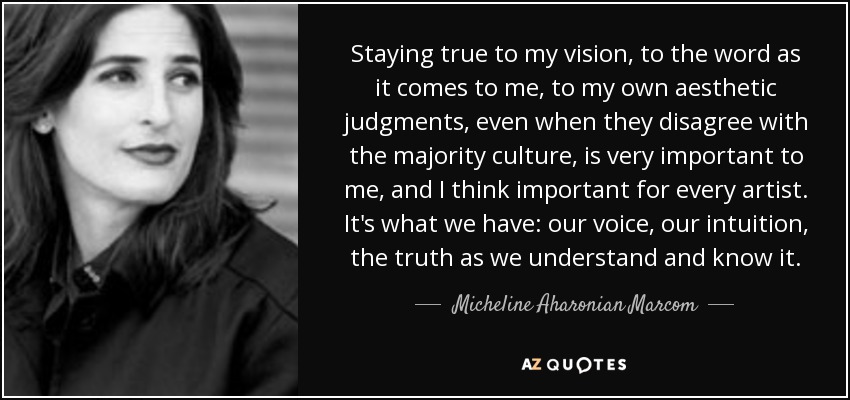 Staying true to my vision, to the word as it comes to me, to my own aesthetic judgments, even when they disagree with the majority culture, is very important to me, and I think important for every artist. It's what we have: our voice, our intuition, the truth as we understand and know it. - Micheline Aharonian Marcom