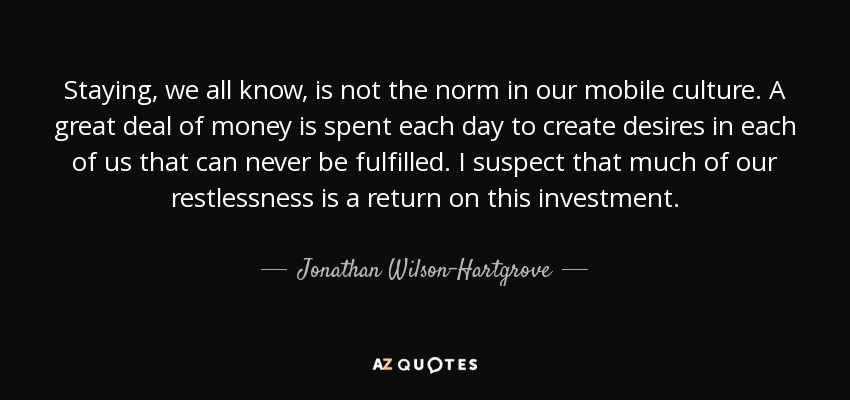 Staying, we all know, is not the norm in our mobile culture. A great deal of money is spent each day to create desires in each of us that can never be fulfilled. I suspect that much of our restlessness is a return on this investment. - Jonathan Wilson-Hartgrove