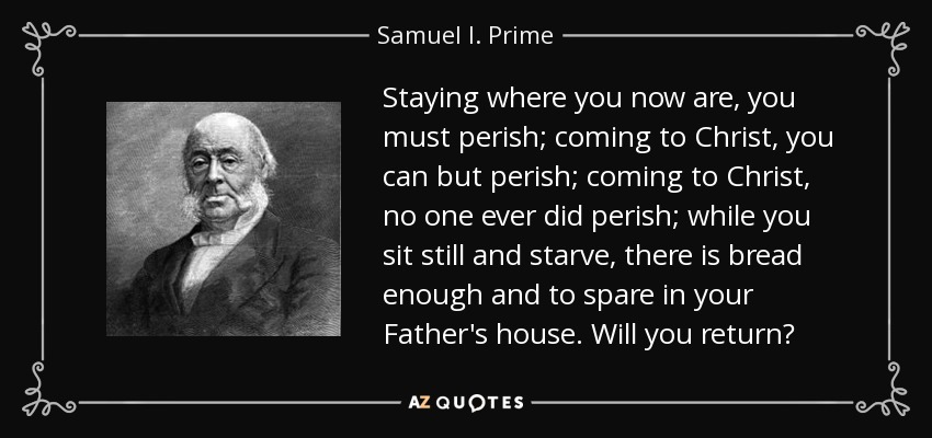 Staying where you now are, you must perish; coming to Christ, you can but perish; coming to Christ, no one ever did perish; while you sit still and starve, there is bread enough and to spare in your Father's house. Will you return? - Samuel I. Prime