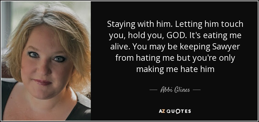 Staying with him. Letting him touch you, hold you, GOD. It's eating me alive. You may be keeping Sawyer from hating me but you're only making me hate him - Abbi Glines
