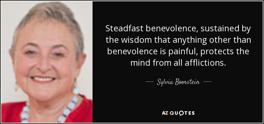 Steadfast benevolence, sustained by the wisdom that anything other than benevolence is painful, protects the mind from all afflictions. - Sylvia Boorstein