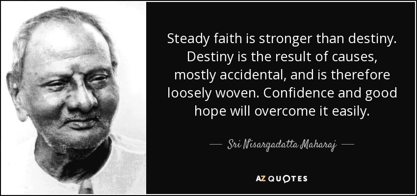 Steady faith is stronger than destiny. Destiny is the result of causes, mostly accidental, and is therefore loosely woven. Confidence and good hope will overcome it easily. - Sri Nisargadatta Maharaj