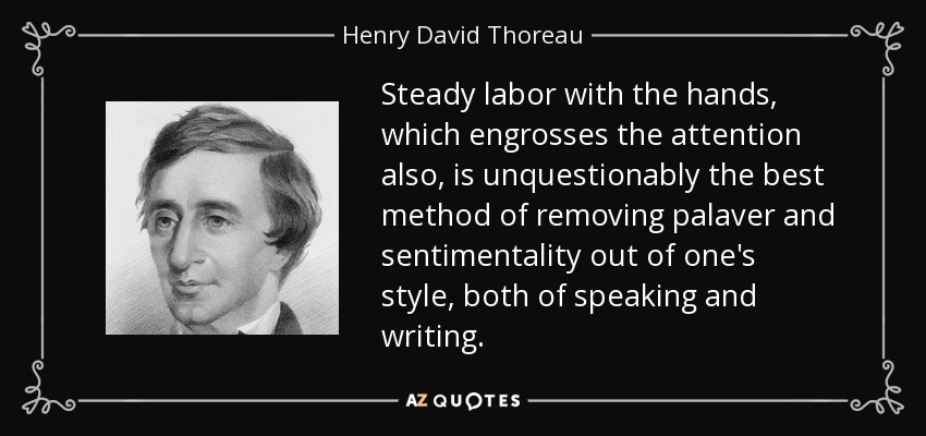 Steady labor with the hands, which engrosses the attention also, is unquestionably the best method of removing palaver and sentimentality out of one's style, both of speaking and writing. - Henry David Thoreau
