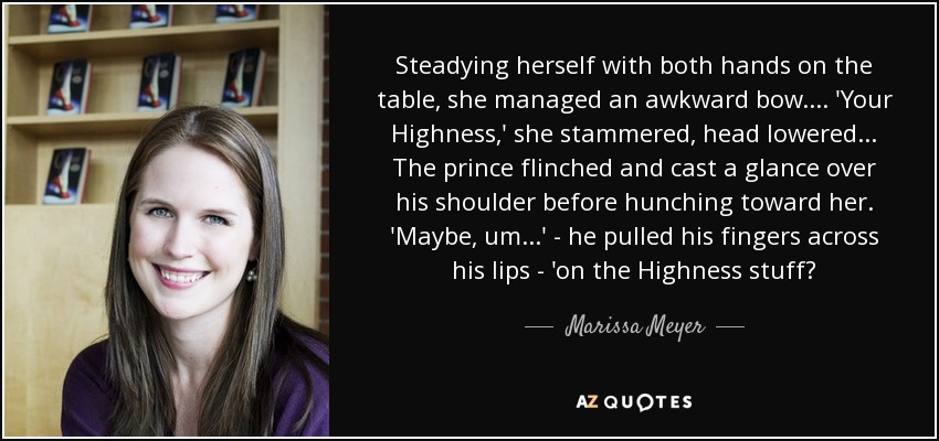 Steadying herself with both hands on the table, she managed an awkward bow.... 'Your Highness,' she stammered, head lowered... The prince flinched and cast a glance over his shoulder before hunching toward her. 'Maybe, um...' - he pulled his fingers across his lips - 'on the Highness stuff? - Marissa Meyer