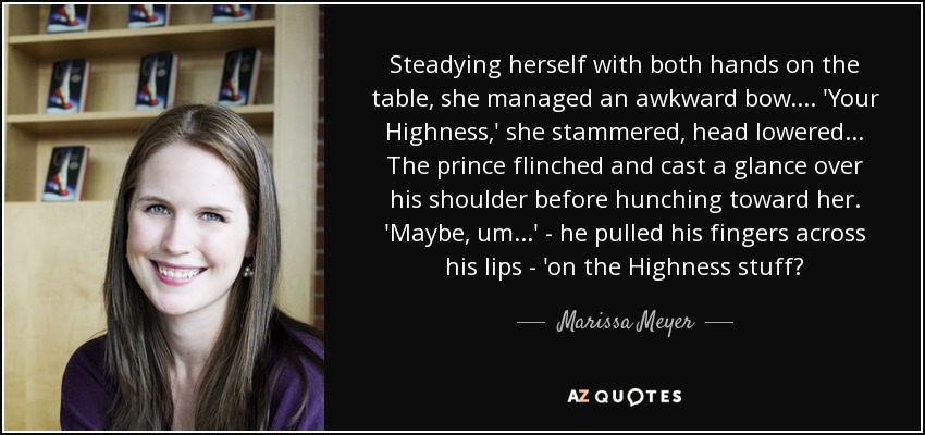 Steadying herself with both hands on the table, she managed an awkward bow.... 'Your Highness,' she stammered, head lowered... The prince flinched and cast a glance over his shoulder before hunching toward her. 'Maybe, um...' - he pulled his fingers across his lips - 'on the Highness stuff? - Marissa Meyer