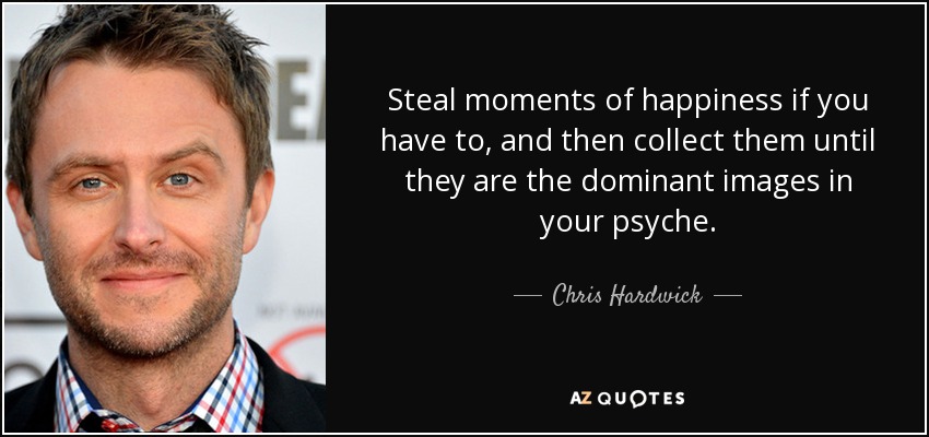 Steal moments of happiness if you have to, and then collect them until they are the dominant images in your psyche. - Chris Hardwick