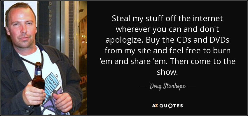 Steal my stuff off the internet wherever you can and don't apologize. Buy the CDs and DVDs from my site and feel free to burn 'em and share 'em. Then come to the show. - Doug Stanhope