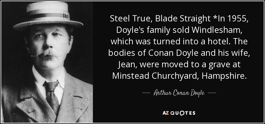 Steel True, Blade Straight *In 1955, Doyle's family sold Windlesham, which was turned into a hotel. The bodies of Conan Doyle and his wife, Jean, were moved to a grave at Minstead Churchyard, Hampshire. - Arthur Conan Doyle