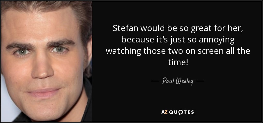 Stefan would be so great for her, because it's just so annoying watching those two on screen all the time! - Paul Wesley