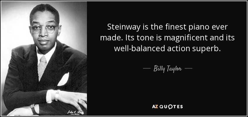 Steinway is the finest piano ever made. Its tone is magnificent and its well-balanced action superb. - Billy Taylor
