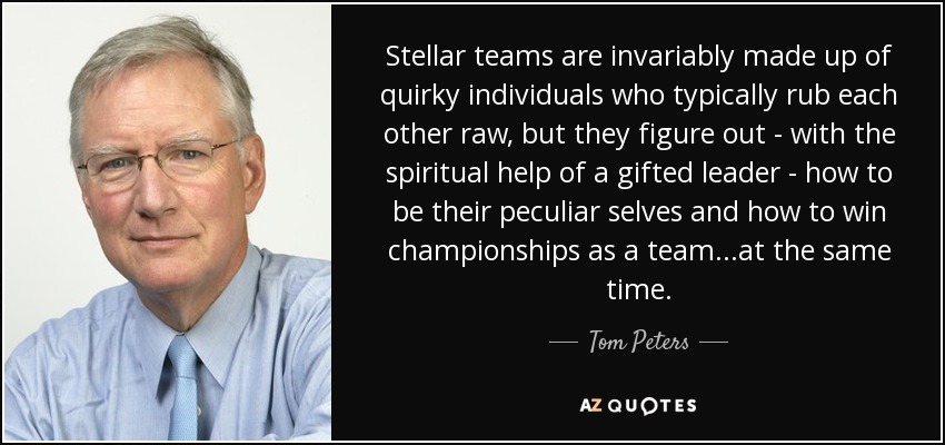 Stellar teams are invariably made up of quirky individuals who typically rub each other raw, but they figure out - with the spiritual help of a gifted leader - how to be their peculiar selves and how to win championships as a team...at the same time. - Tom Peters