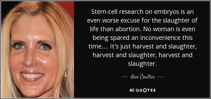 Stem-cell research on embryos is an even worse excuse for the slaughter of life than abortion. No woman is even being spared an inconvenience this time.... It's just harvest and slaughter, harvest and slaughter, harvest and slaughter. - Ann Coulter
