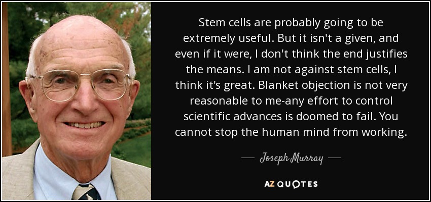 Stem cells are probably going to be extremely useful. But it isn't a given, and even if it were, I don't think the end justifies the means. I am not against stem cells, I think it's great. Blanket objection is not very reasonable to me-any effort to control scientific advances is doomed to fail. You cannot stop the human mind from working. - Joseph Murray