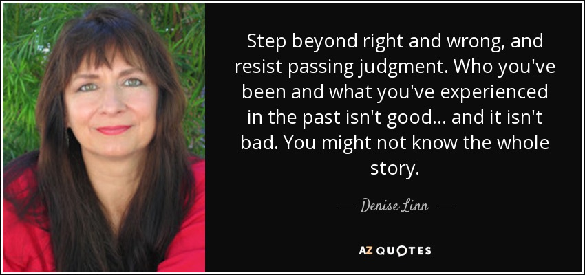 Step beyond right and wrong, and resist passing judgment. Who you've been and what you've experienced in the past isn't good . . . and it isn't bad. You might not know the whole story. - Denise Linn