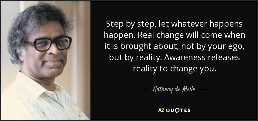 Step by step, let whatever happens happen. Real change will come when it is brought about, not by your ego, but by reality. Awareness releases reality to change you. - Anthony de Mello
