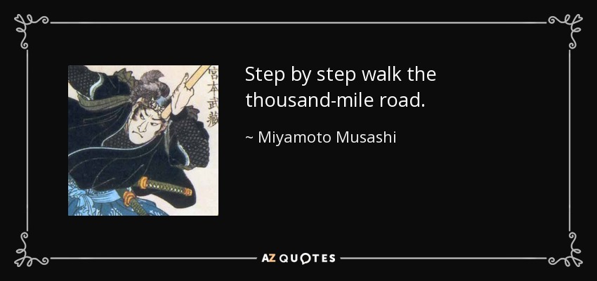 Step by step walk the thousand-mile road. - Miyamoto Musashi