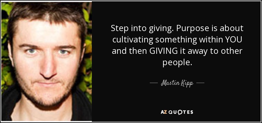 Step into giving. Purpose is about cultivating something within YOU and then GIVING it away to other people. - Mastin Kipp