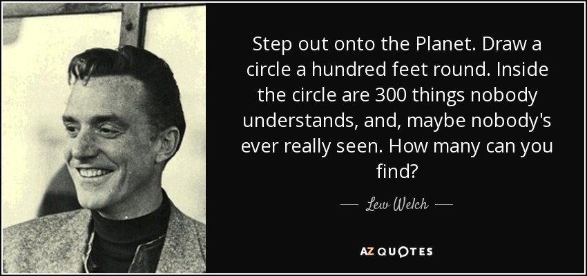 Step out onto the Planet. Draw a circle a hundred feet round. Inside the circle are 300 things nobody understands, and, maybe nobody's ever really seen. How many can you find? - Lew Welch