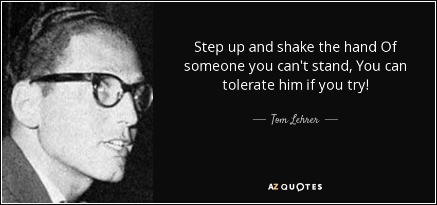 Step up and shake the hand Of someone you can't stand, You can tolerate him if you try! - Tom Lehrer