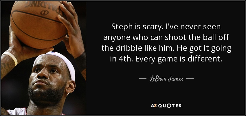 Steph is scary. I've never seen anyone who can shoot the ball off the dribble like him. He got it going in 4th. Every game is different. - LeBron James