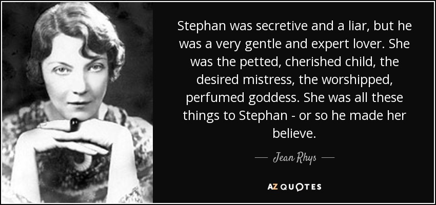 Stephan was secretive and a liar, but he was a very gentle and expert lover. She was the petted, cherished child, the desired mistress, the worshipped, perfumed goddess. She was all these things to Stephan - or so he made her believe. - Jean Rhys