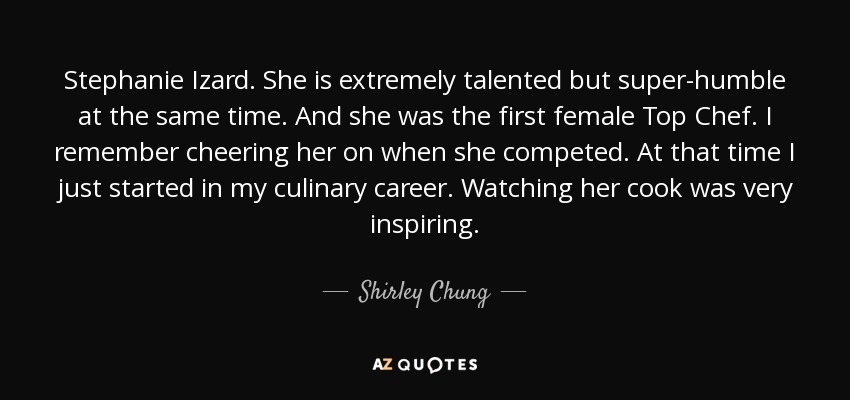 Stephanie Izard. She is extremely talented but super-humble at the same time. And she was the first female Top Chef. I remember cheering her on when she competed. At that time I just started in my culinary career. Watching her cook was very inspiring. - Shirley Chung