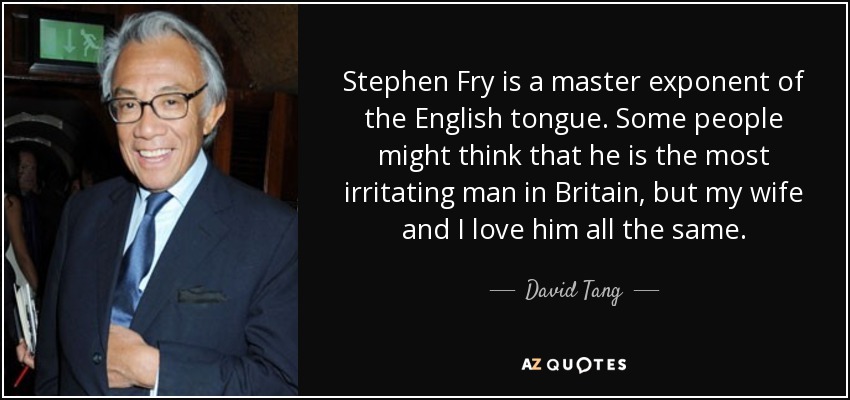 Stephen Fry is a master exponent of the English tongue. Some people might think that he is the most irritating man in Britain, but my wife and I love him all the same. - David Tang