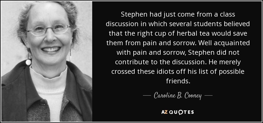 Stephen had just come from a class discussion in which several students believed that the right cup of herbal tea would save them from pain and sorrow. Well acquainted with pain and sorrow, Stephen did not contribute to the discussion. He merely crossed these idiots off his list of possible friends. - Caroline B. Cooney