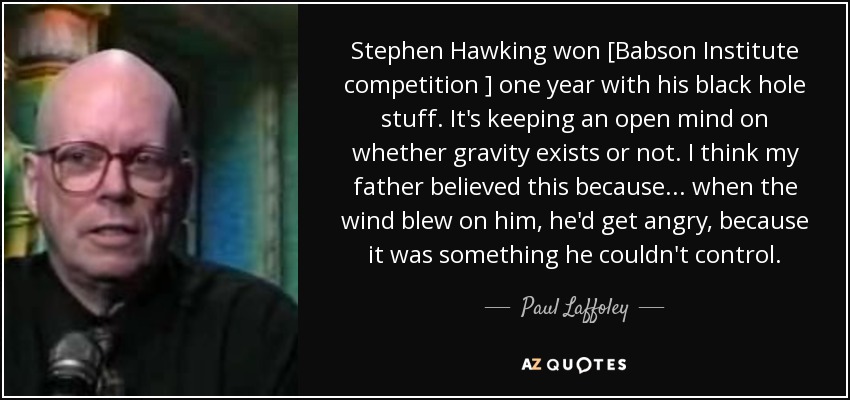 Stephen Hawking won [Babson Institute competition ] one year with his black hole stuff. It's keeping an open mind on whether gravity exists or not. I think my father believed this because ... when the wind blew on him, he'd get angry, because it was something he couldn't control. - Paul Laffoley