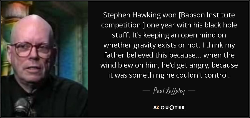Stephen Hawking won [Babson Institute competition ] one year with his black hole stuff. It's keeping an open mind on whether gravity exists or not. I think my father believed this because ... when the wind blew on him, he'd get angry, because it was something he couldn't control. - Paul Laffoley