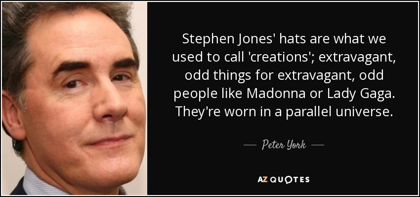 Stephen Jones' hats are what we used to call 'creations'; extravagant, odd things for extravagant, odd people like Madonna or Lady Gaga. They're worn in a parallel universe. - Peter York